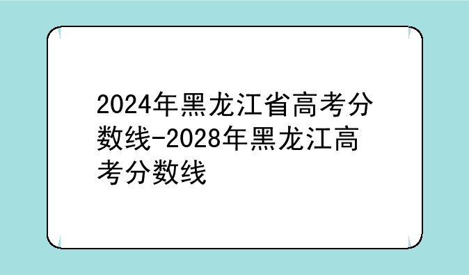 2024年黑龙江省高考分数线-2028年黑龙江高考分数线