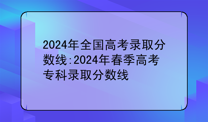 2024年全国高考录取分数线:2024年春季高考专科录取分数线