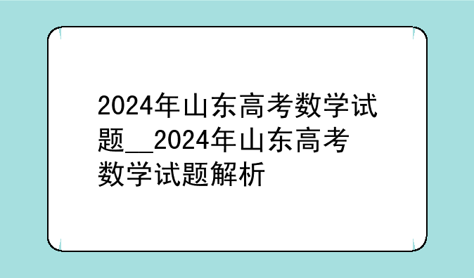 2024年山东高考数学试题__2024年山东高考数学试题解析