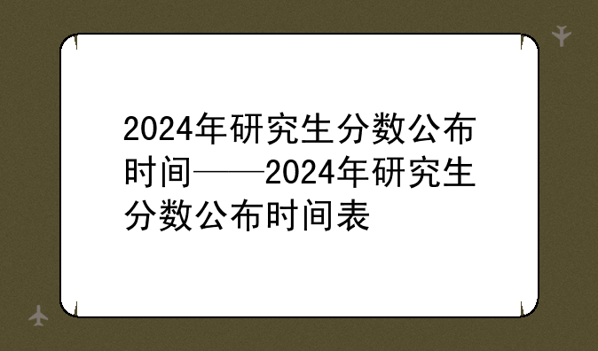 2024年研究生分数公布时间——2024年研究生分数公布时间表