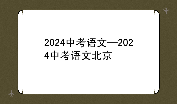 2024中考语文—2024中考语文北京