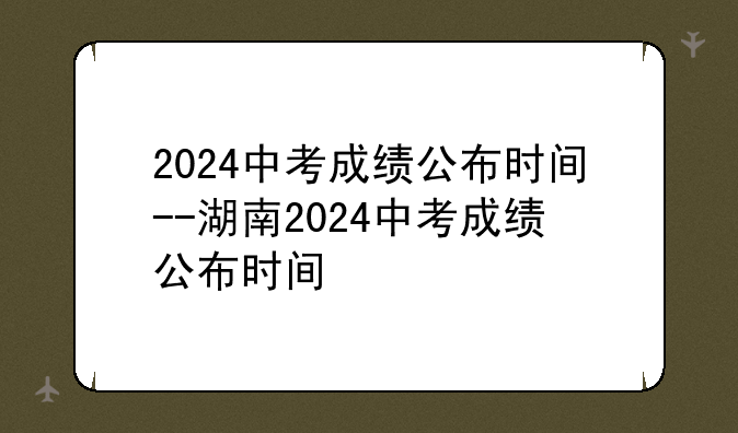2024中考成绩公布时间--湖南2024中考成绩公布时间