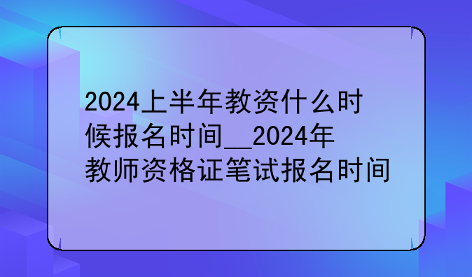 2024上半年教资什么时候报名时间__2024年教师资格证笔试报名时间