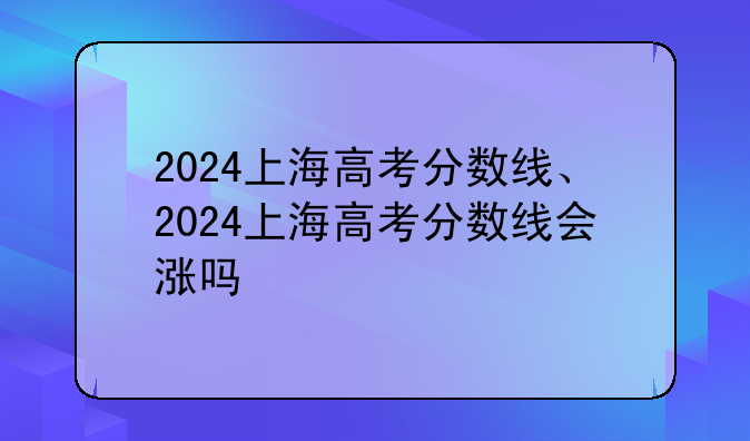 2024上海高考分数线、2024上海高考分数线会涨吗