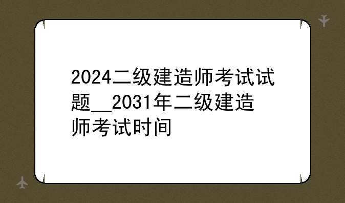 2024二级建造师考试试题__2031年二级建造师考试时间