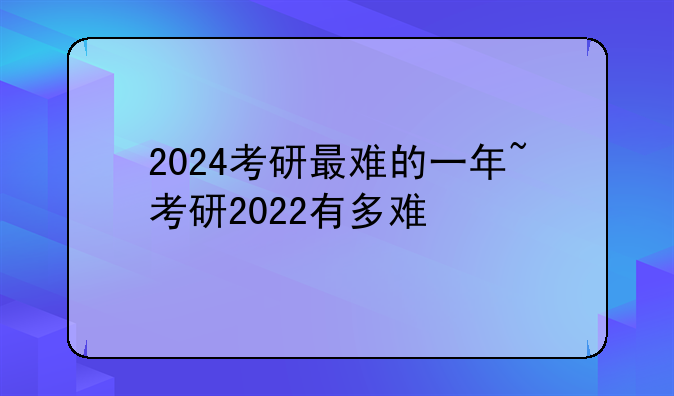 2024考研最难的一年~考研2022有多难