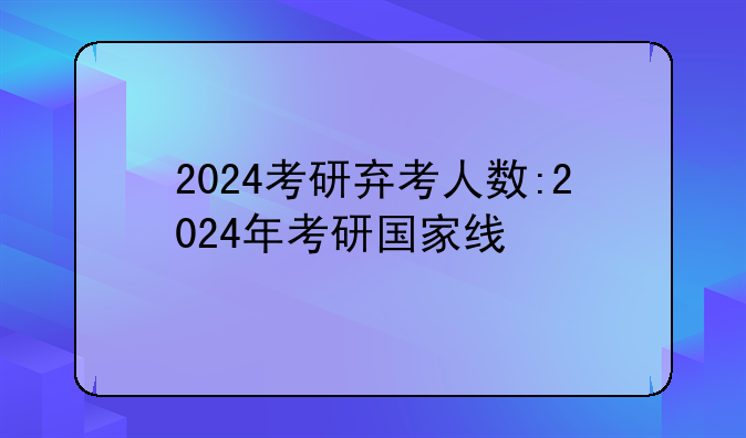 2024考研弃考人数:2024年考研国家线