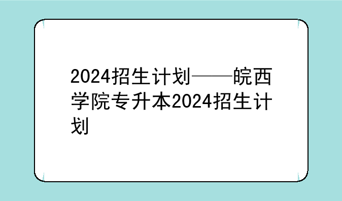 2024招生计划——皖西学院专升本2024招生计划