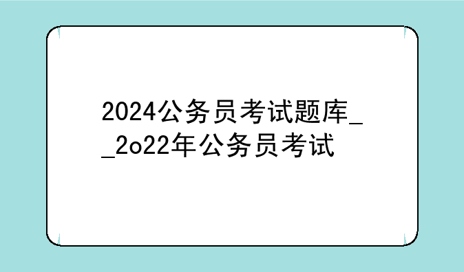2024公务员考试题库__2o22年公务员考试