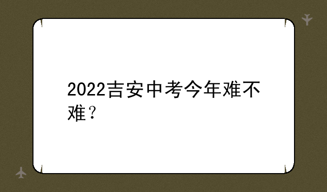 2022吉安中考今年难不难？