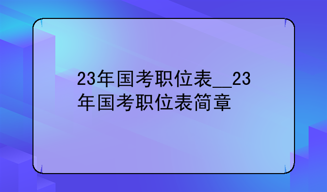 23年国考职位表__23年国考职位表简章