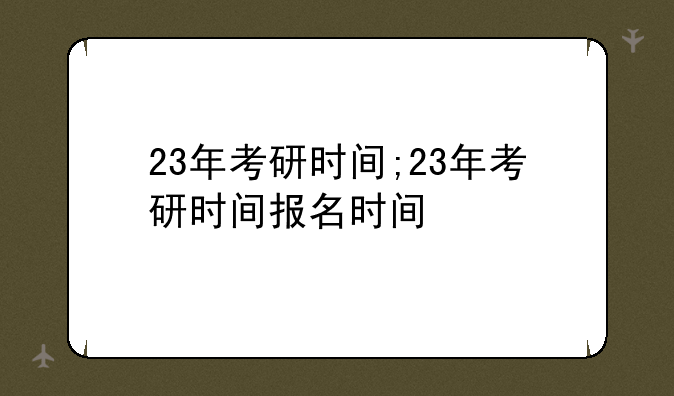 23年考研时间;23年考研时间报名时间