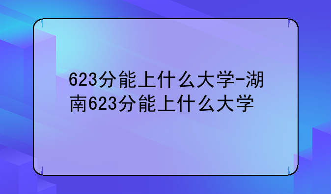 623分能上什么大学-湖南623分能上什么大学