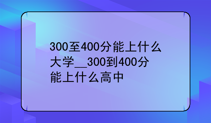 300至400分能上什么大学__300到400分能上什么高中