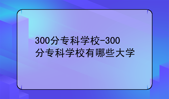 300分专科学校-300分专科学校有哪些大学