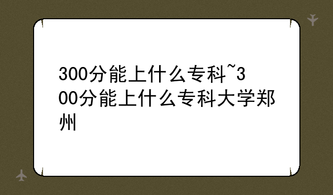 300分能上什么专科~300分能上什么专科大学郑州