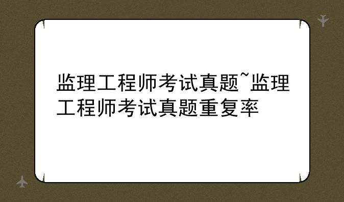 监理工程师考试真题~监理工程师考试真题重复率
