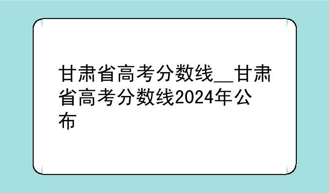 甘肃省高考分数线__甘肃省高考分数线2024年公布