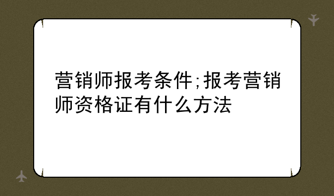 营销师报考条件;报考营销师资格证有什么方法