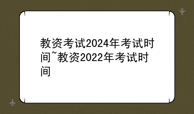 教资考试2024年考试时间~教资2022年考试时间