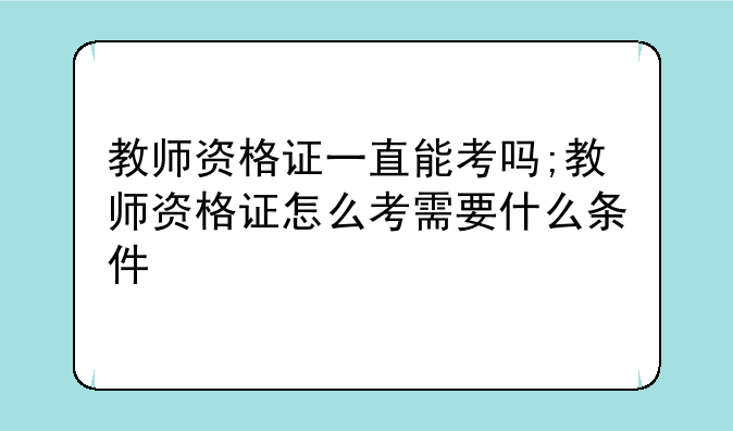 教师资格证一直能考吗;教师资格证怎么考需要什么条件