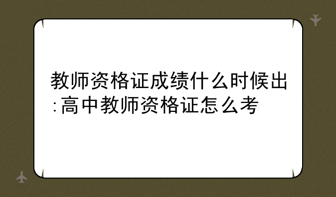 教师资格证成绩什么时候出:高中教师资格证怎么考