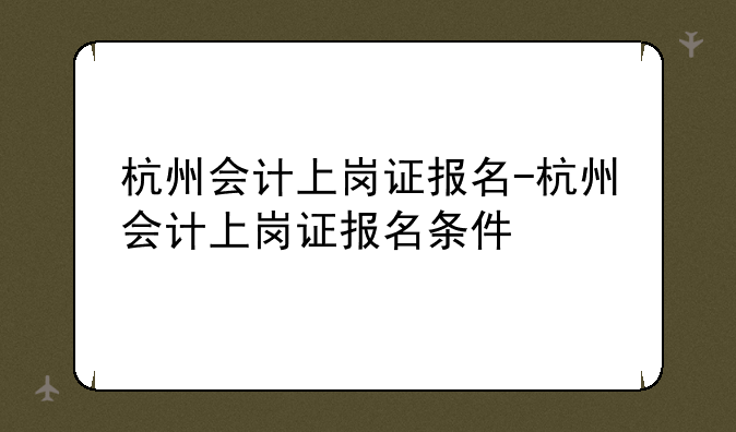 杭州会计上岗证报名-杭州会计上岗证报名条件