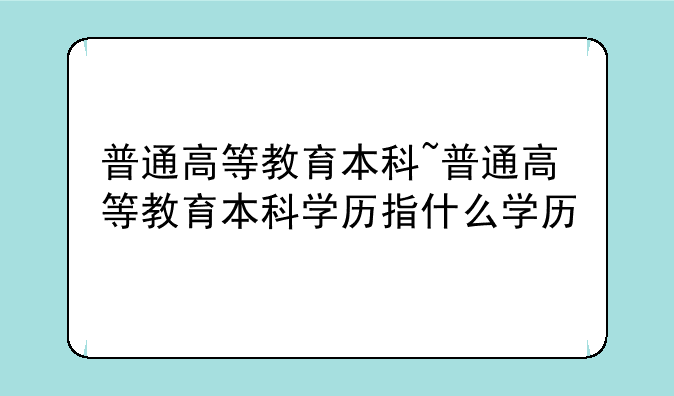 普通高等教育本科~普通高等教育本科学历指什么学历
