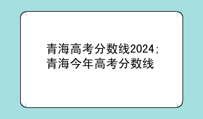 青海高考分数线2024;青海今年高考分数线
