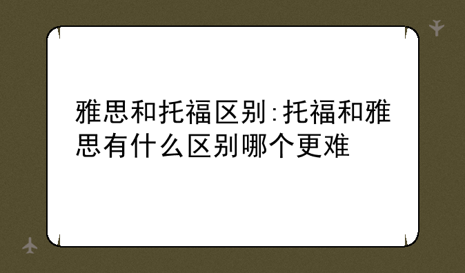 雅思和托福区别:托福和雅思有什么区别哪个更难