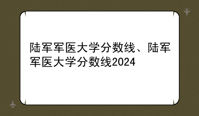 陆军军医大学分数线、陆军军医大学分数线2024