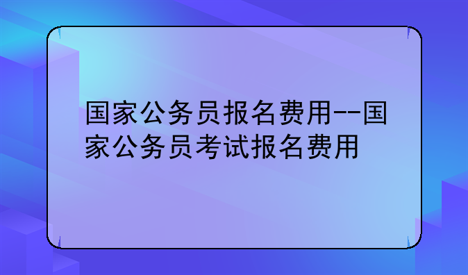 国家公务员报名费用--国家公务员考试报名费用