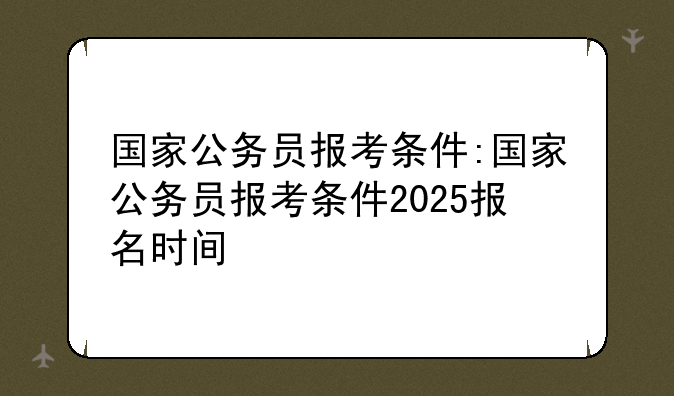 国家公务员报考条件:国家公务员报考条件2025报名时间