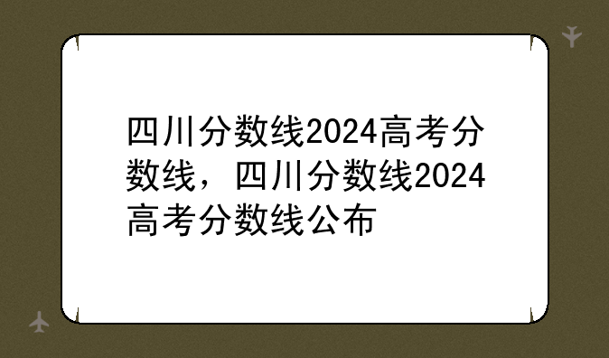 四川分数线2024高考分数线，四川分数线2024高考分数线公布