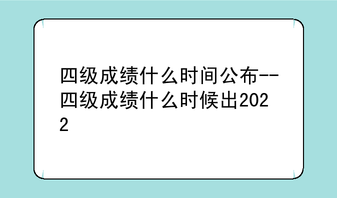四级成绩什么时间公布--四级成绩什么时候出2022