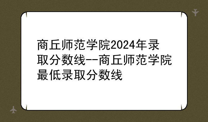 商丘师范学院2024年录取分数线--商丘师范学院最低录取分数线
