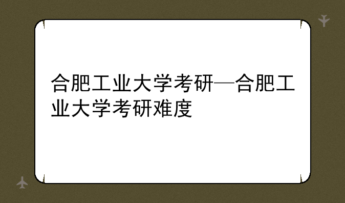 合肥工业大学考研—合肥工业大学考研难度