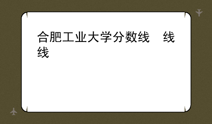 合肥工业大学分数线，合肥理工2025录取分数线