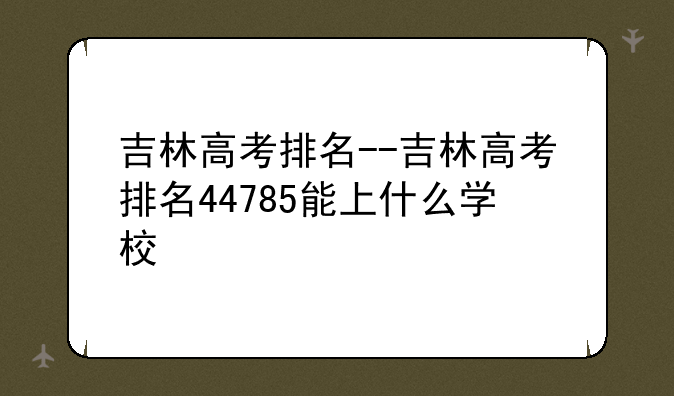 吉林高考排名--吉林高考排名44785能上什么学校