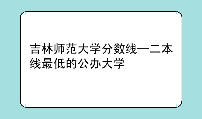 吉林师范大学分数线—二本线最低的公办大学