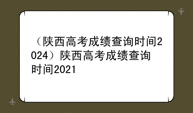 （陕西高考成绩查询时间2024）陕西高考成绩查询时间2021