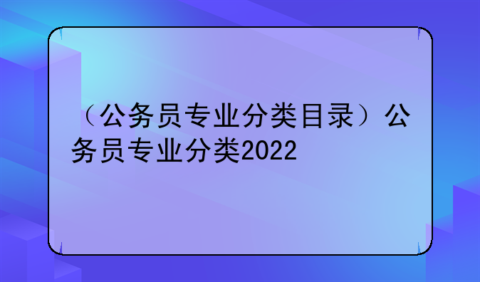 （公务员专业分类目录）公务员专业分类2022