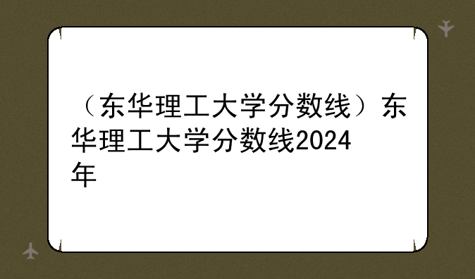 （东华理工大学分数线）东华理工大学分数线2024年