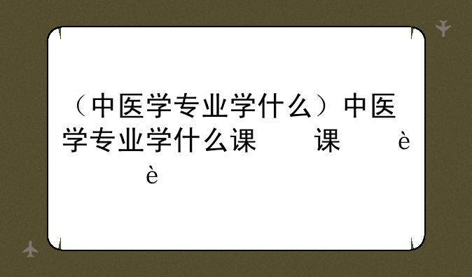 （中医学专业学什么）中医学专业学什么课程