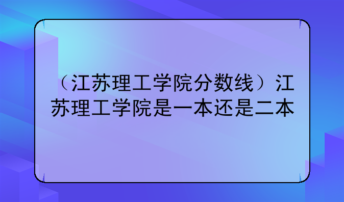 （江苏理工学院分数线）江苏理工学院是一本还是二本