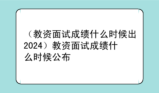（教资面试成绩什么时候出2024）教资面试成绩什么时候公布