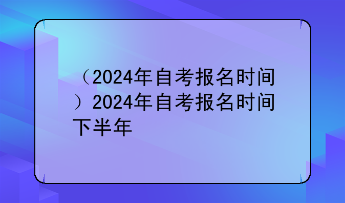 （2024年自考报名时间）2024年自考报名时间下半年