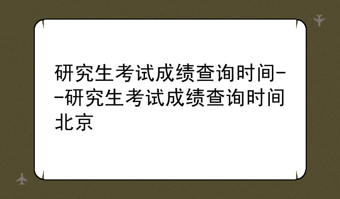 研究生考试成绩查询时间--研究生考试成绩查询时间北京