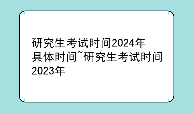 研究生考试时间2024年具体时间~研究生考试时间2023年