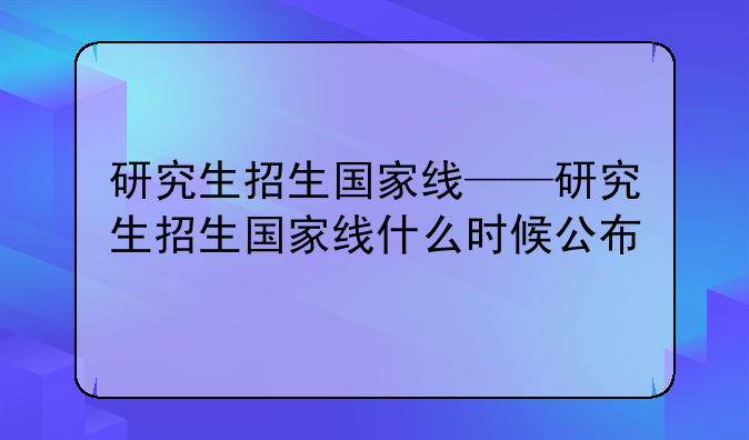研究生招生国家线——研究生招生国家线什么时候公布